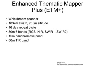 Enhanced Thematic Mapper Plus (ETM+) Whiskbroom scanner 183km swath, 705m altitude 16 day repeat cycle 30m 7 bands (RGB, NIR, SWIR1, SWIR2) 15m panchromatic band 60m TIR band EROS, USGS. http://landsat.gsfc.nasa.gov/about/etm+.html 