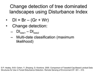 Change detection of tree dominated landscapes using Disturbance Index DI = Br – (Gr + Wr) Change detection: DI date1  – DI date2 Multi-date classification (maximum likelihood) S.P. Healey, W.B. Cohen, Y. Zhiqiang, O. Krankina. 2005. Comparison of Tasseled Cap-Based Landsat Data Structures for Use in Forest Disturbance Detection. Remote Sensing of Environment 97: 301 – 310.  