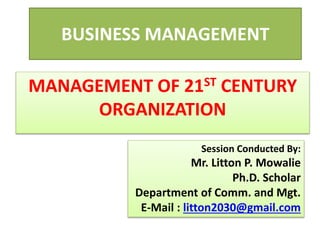 BUSINESS MANAGEMENT
Session Conducted By:
Mr. Litton P. Mowalie
Ph.D. Scholar
Department of Comm. and Mgt.
E-Mail : litton2030@gmail.com
MANAGEMENT OF 21ST CENTURY
ORGANIZATION
 