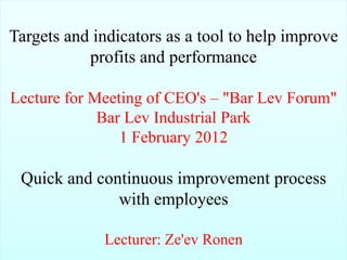 Targets and indicators as a tool to help improve
           profits and performance

Lecture for Meeting of CEO's – "Bar Lev Forum"
             Bar Lev Industrial Park
                1 February 2012

 Quick and continuous improvement process
              with employees

 1
                 Lecturer: Ze'ev Ronen
         Ze'ev Ronen Business Excellence M: +972.52.4767531   19 November 2012
 