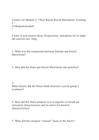 Lecture for Module 3: “Nazi Racial Social Darwinism: Creating
a “
Volksgemeinschaft
”
I want to you answer these 10 questions, and please try to make
the answers not long.
1. What was the connection between Nazism and Social
Darwinism?
2. How did the Nazis put Social Darwinism into practice?
3.
What factors did the Nazis think directed a social group’s
evolution?
4. How did the Nazis propose to use eugenics to breed out
unwanted characteristics and to select for desired
characteristics?
5. What did the category “asocial” mean to the Nazis?
 