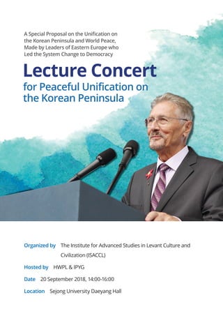 Organized by The Institute for Advanced Studies in Levant Culture and
Civilization (ISACCL)
Hosted by HWPL  IPYG
Date 20 September 2018, 14:00-16:00
Location Sejong University Daeyang Hall
A Special Proposal on the Unification on
the Korean Peninsula and World Peace,
Made by Leaders of Eastern Europe who
Led the System Change to Democracy
Lecture Concert
 for Peaceful Unification on
 the Korean Peninsula
 