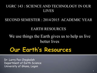 We use things the Earth gives us to help us live
better lives
1
UGRC 143 : SCIENCE AND TECHNOLOGY IN OUR
LIVES
SECOND SEMESTER : 2014/2015 ACADEMIC YEAR
EARTH RESOURCES
Dr. Larry Pax Chegbeleh
Department of Earth Science
University of Ghana, Legon
 