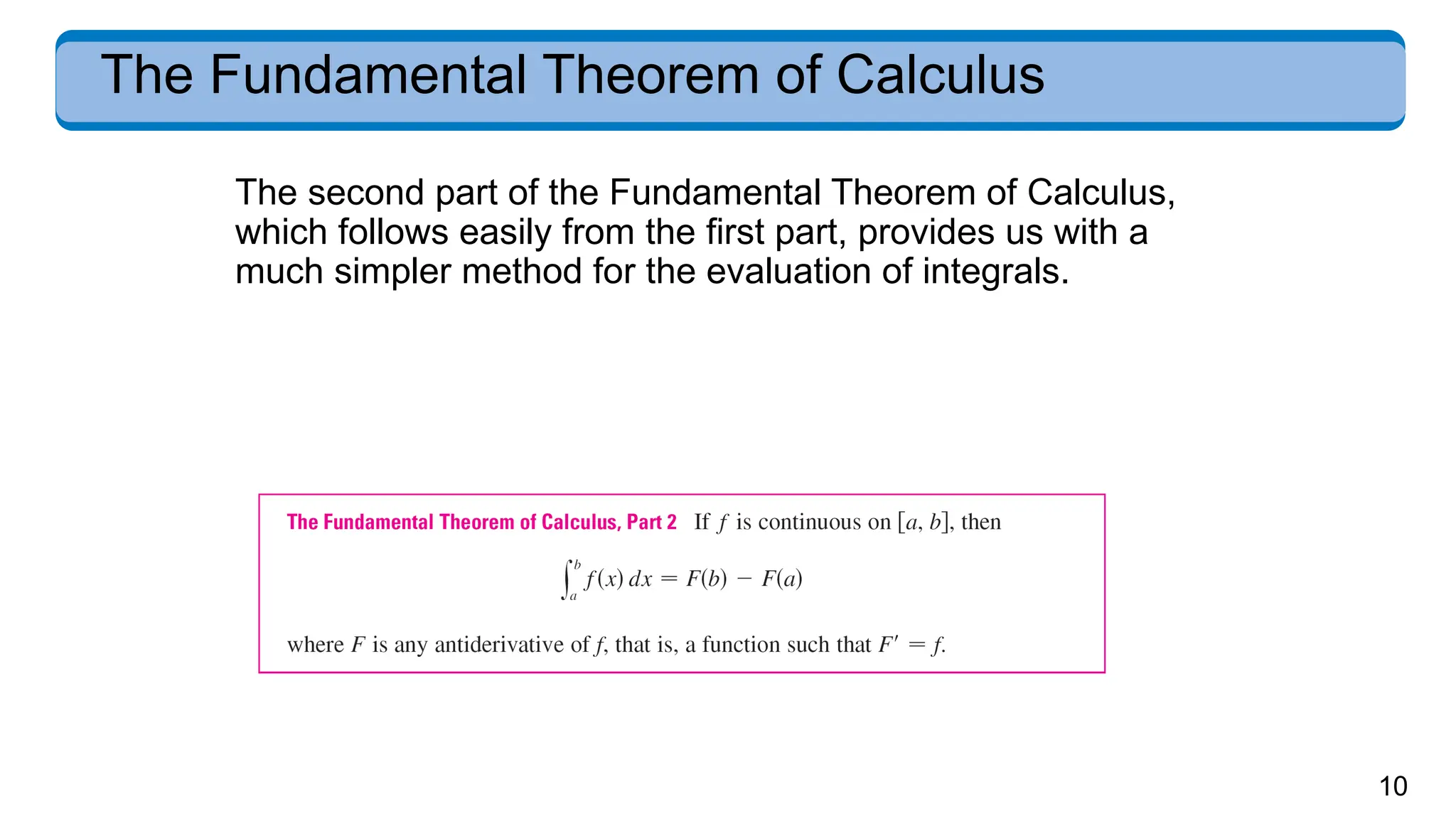 10
The Fundamental Theorem of Calculus
The second part of the Fundamental Theorem of Calculus,
which follows easily from the first part, provides us with a
much simpler method for the evaluation of integrals.
 
