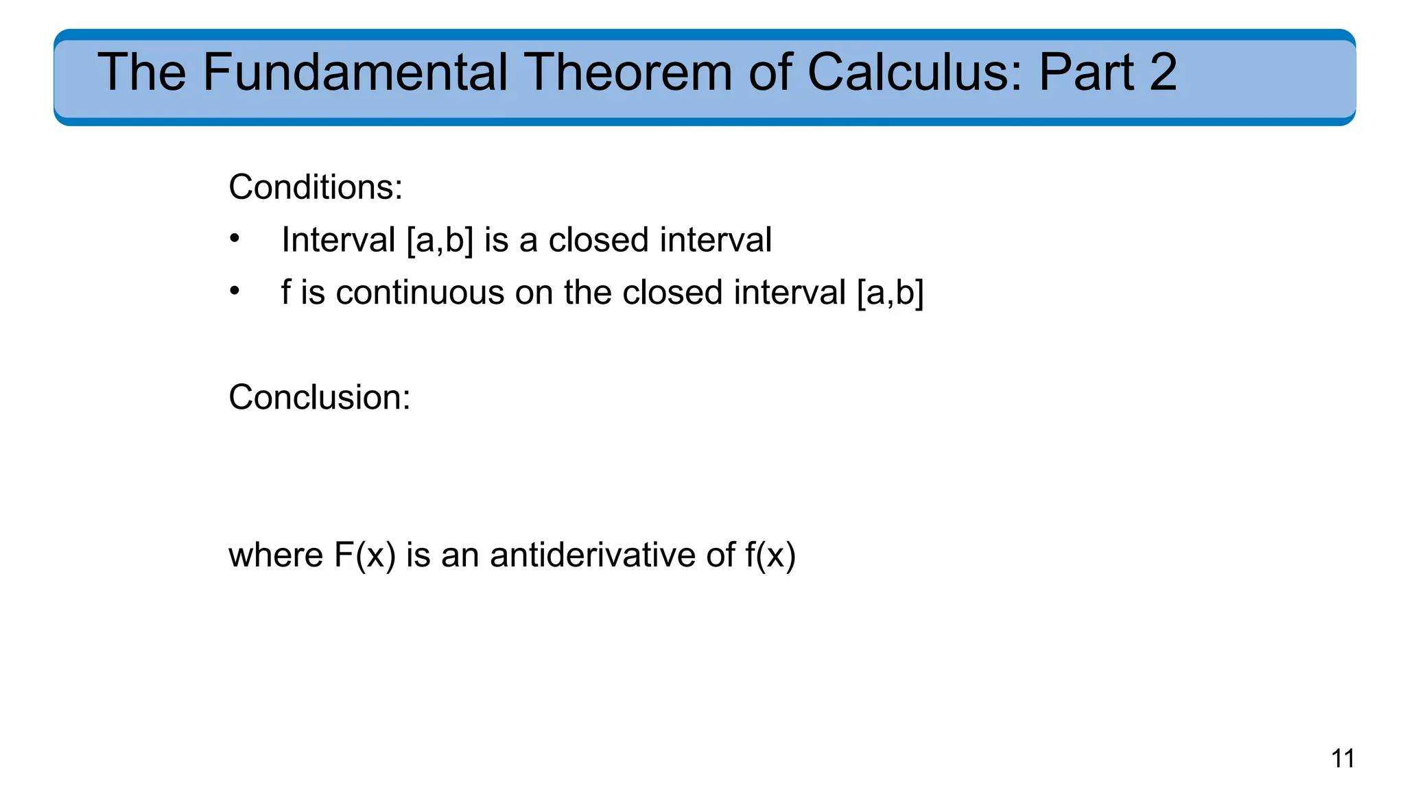 11
The Fundamental Theorem of Calculus: Part 2
Conditions:
• Interval [a,b] is a closed interval
• f is continuous on the closed interval [a,b]
Conclusion:
where F(x) is an antiderivative of f(x)
 