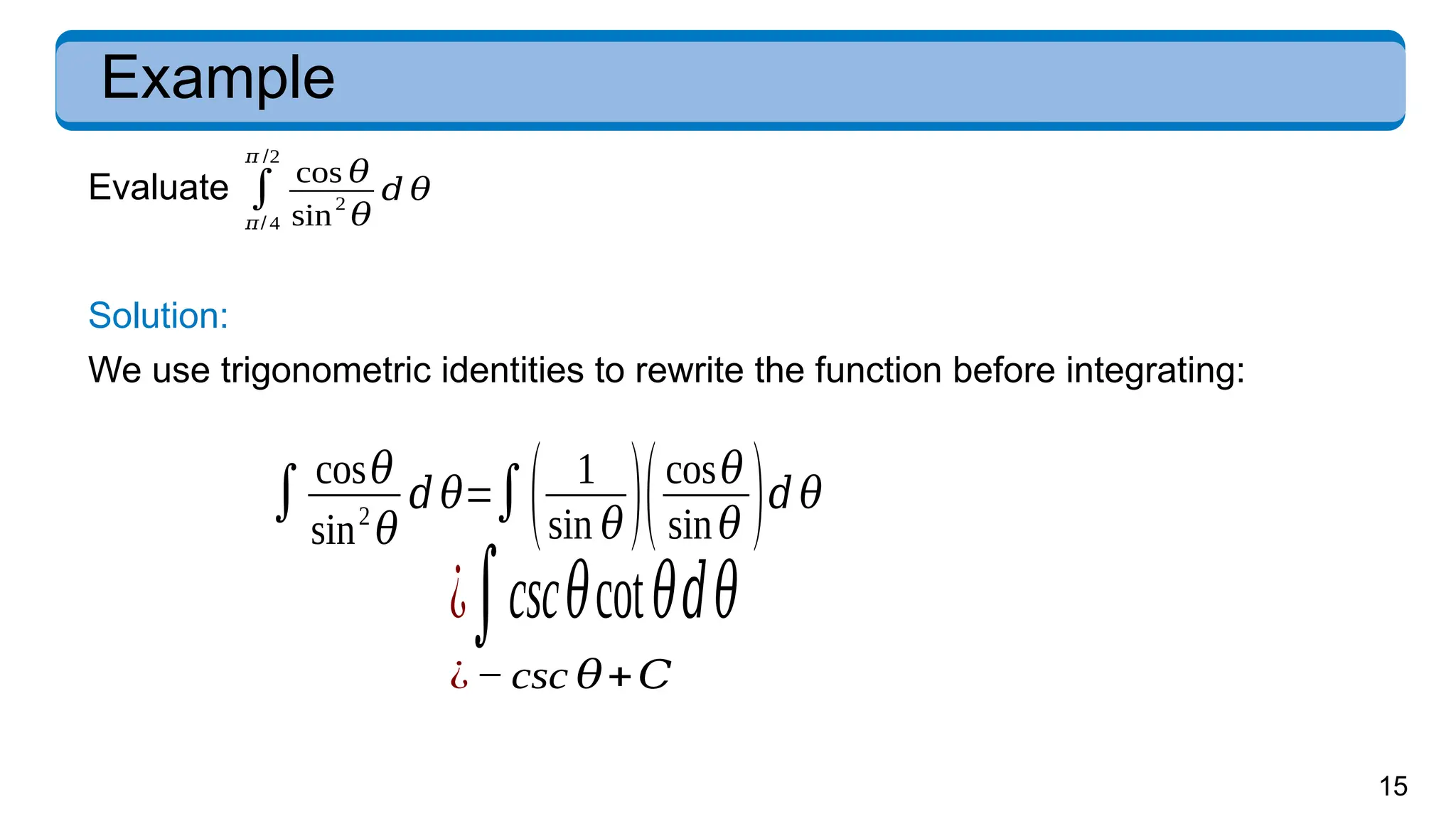 15
Example
Evaluate
Solution:
We use trigonometric identities to rewrite the function before integrating:
∫ cos𝜃
sin2
𝜃
𝑑 𝜃=∫( 1
sin 𝜃)(cos𝜃
sin𝜃 )𝑑 𝜃
¿∫csc𝜃cot𝜃𝑑𝜃
¿− csc 𝜃+𝐶
∫
𝜋/ 4
𝜋 /2
cos 𝜃
sin2
𝜃
𝑑 𝜃
 