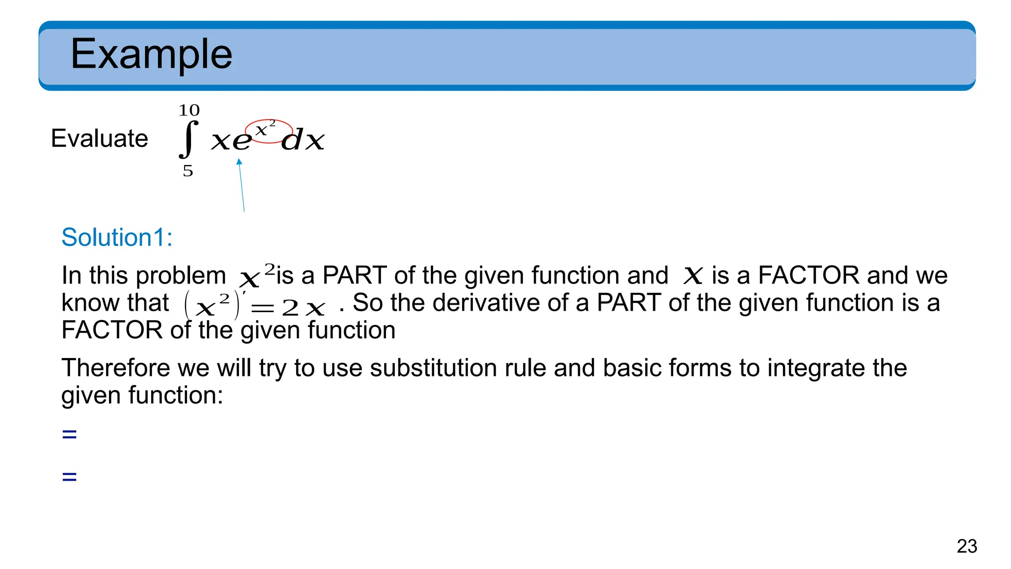 23
Example
Evaluate
Solution1:
In this problem is a PART of the given function and is a FACTOR and we
know that . So the derivative of a PART of the given function is a
FACTOR of the given function
Therefore we will try to use substitution rule and basic forms to integrate the
given function:
=
=
( 𝑥
2
)′
=2 𝑥
𝑥2
𝑥
∫
5
10
𝑥𝑒𝑥
2
𝑑𝑥
 