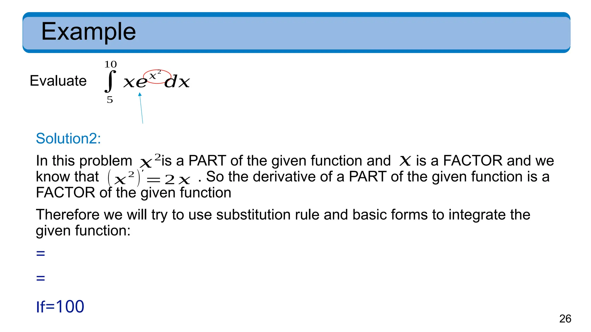 26
Example
Evaluate
Solution2:
In this problem is a PART of the given function and is a FACTOR and we
know that . So the derivative of a PART of the given function is a
FACTOR of the given function
Therefore we will try to use substitution rule and basic forms to integrate the
given function:
=
=
( 𝑥
2
)′
=2 𝑥
𝑥2
𝑥
∫
5
10
𝑥𝑒𝑥
2
𝑑𝑥
If=100
 