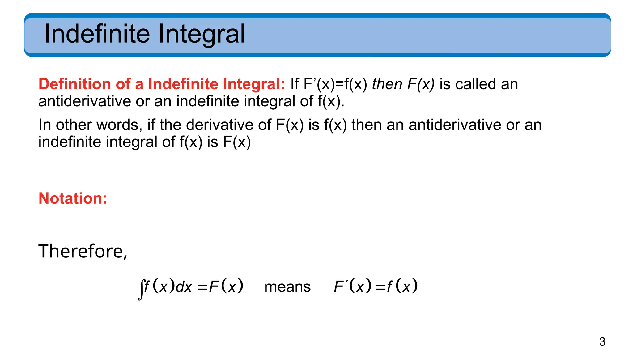 3
Indefinite Integral
       
means
f x dx F x F x f x

 

Definition of a Indefinite Integral: If F’(x)=f(x) then F(x) is called an
antiderivative or an indefinite integral of f(x).
In other words, if the derivative of F(x) is f(x) then an antiderivative or an
indefinite integral of f(x) is F(x)
Notation:
Therefore,
 