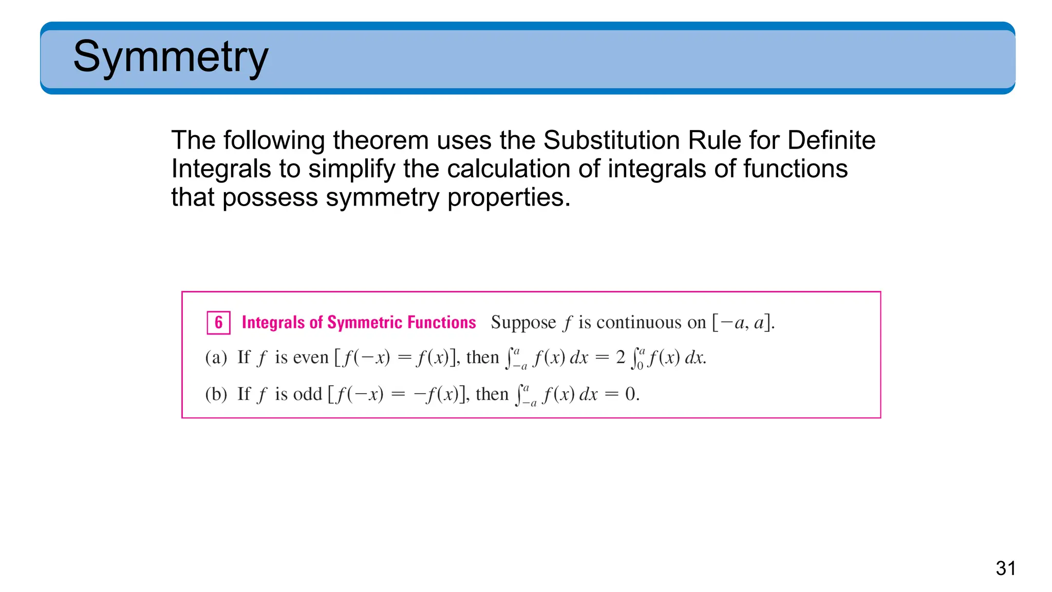 31
Symmetry
The following theorem uses the Substitution Rule for Definite
Integrals to simplify the calculation of integrals of functions
that possess symmetry properties.
 