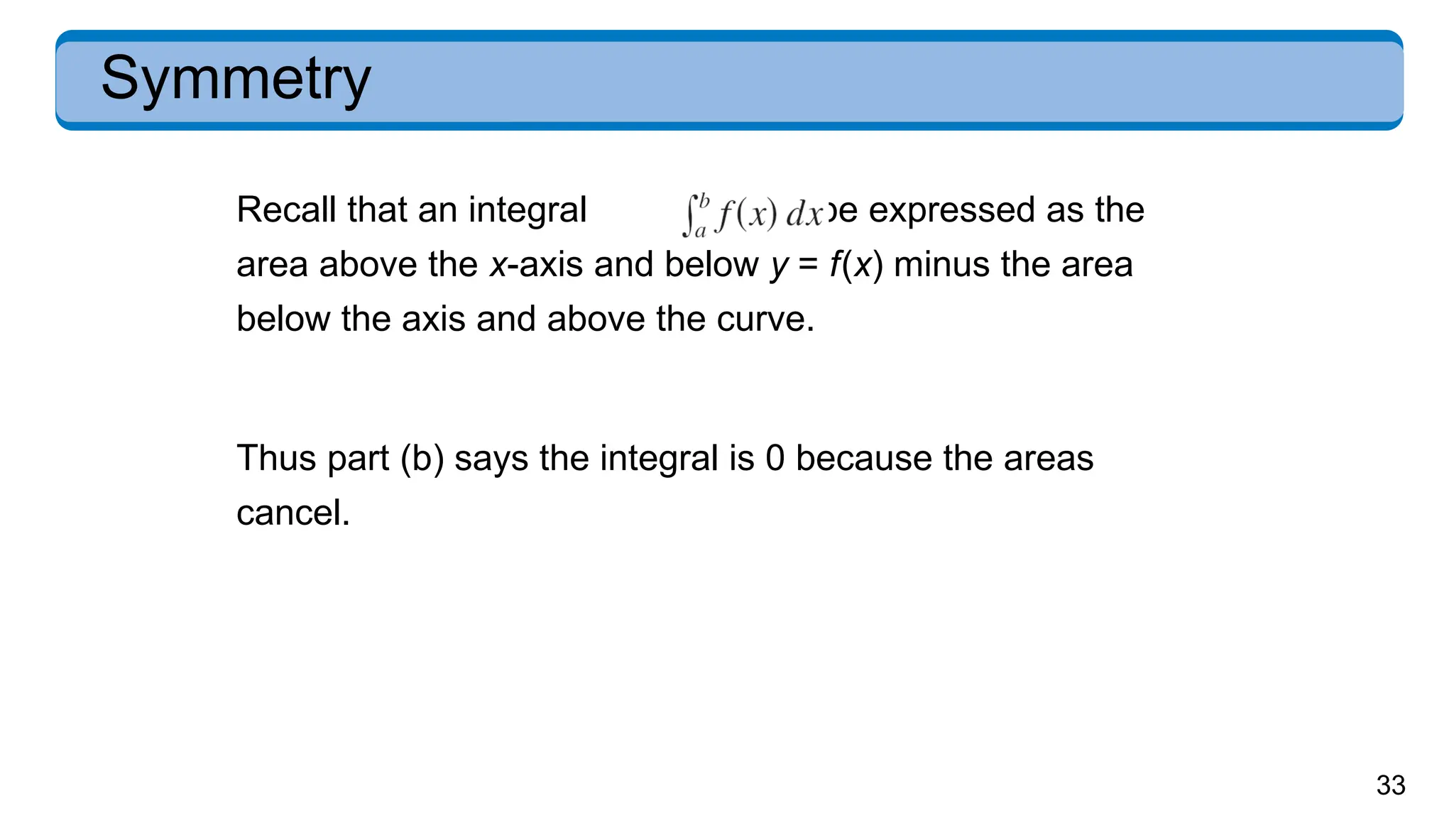 33
Symmetry
Recall that an integral can be expressed as the
area above the x-axis and below y = f(x) minus the area
below the axis and above the curve.
Thus part (b) says the integral is 0 because the areas
cancel.
 