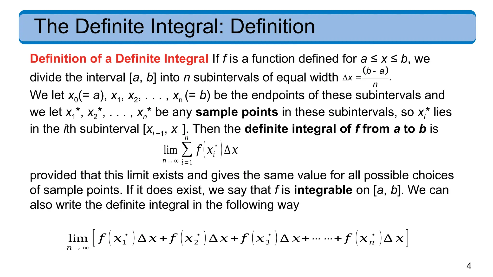 4
The Definite Integral: Definition
Definition of a Definite Integral If f is a function defined for a ≤ x ≤ b, we
divide the interval [a, b] into n subintervals of equal width
 .
b a
x
n

 
We let x0(= a), x1, x2, . . . , xn (= b) be the endpoints of these subintervals and
we let x1*, x2*, . . . , xn* be any sample points in these subintervals, so xi* lies
in the ith subinterval [xi −1, xi ]. Then the definite integral of f from a to b is
provided that this limit exists and gives the same value for all possible choices
of sample points. If it does exist, we say that f is integrable on [a, b]. We can
also write the definite integral in the following way
lim
𝑛→∞
∑
𝑖=1
𝑛
𝑓 (𝑥𝑖
∗
)∆𝑥
lim
𝑛→ ∞
[ 𝑓 ( 𝑥1
∗
) ∆ 𝑥 + 𝑓 (𝑥2
∗
) ∆ 𝑥 + 𝑓 (𝑥3
∗
) ∆ 𝑥+⋯ ⋯+ 𝑓 (𝑥𝑛
∗
)∆ 𝑥 ]
 