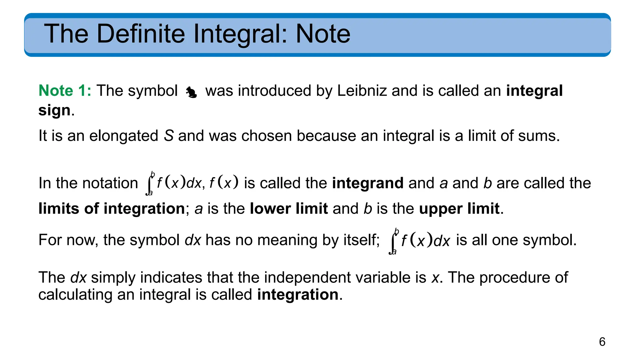6
The Definite Integral: Note
In the notation    
,
b
a
f x dx f x
 is called the integrand and a and b are called the
limits of integration; a is the lower limit and b is the upper limit.
For now, the symbol dx has no meaning by itself;  
b
a
f x dx
 is all one symbol.
The dx simply indicates that the independent variable is x. The procedure of
calculating an integral is called integration.
Note 1: The symbol  was introduced by Leibniz and is called an integral
sign.
It is an elongated S and was chosen because an integral is a limit of sums.
 