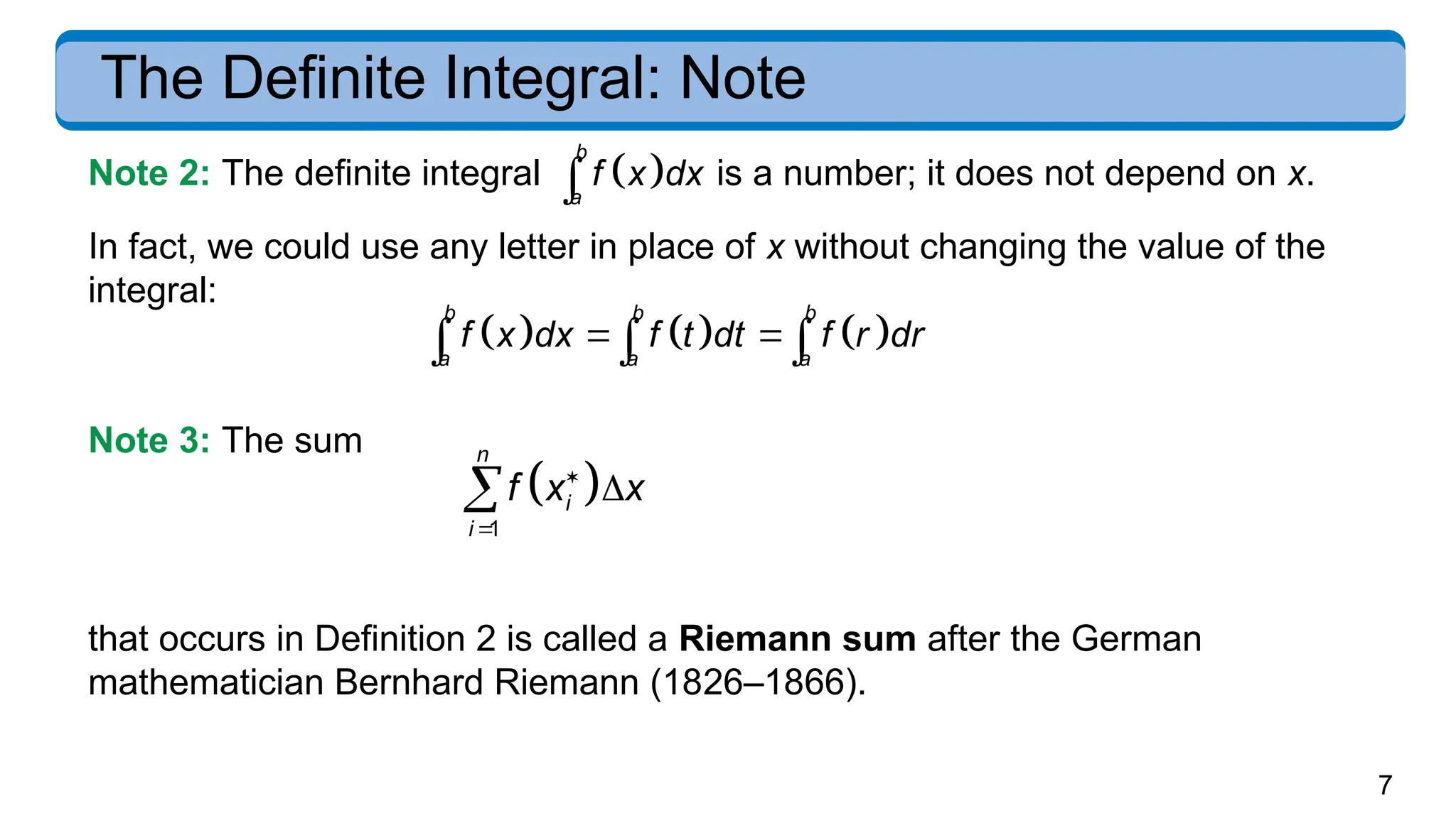 7
The Definite Integral: Note
Note 2: The definite integral  
b
a
f x dx
 is a number; it does not depend on x.
In fact, we could use any letter in place of x without changing the value of the
integral:
     
b b b
a a a
f x dx f t dt f r dr
 
  
Note 3: The sum
 
1
n
i
i
f x x




that occurs in Definition 2 is called a Riemann sum after the German
mathematician Bernhard Riemann (1826–1866).
 