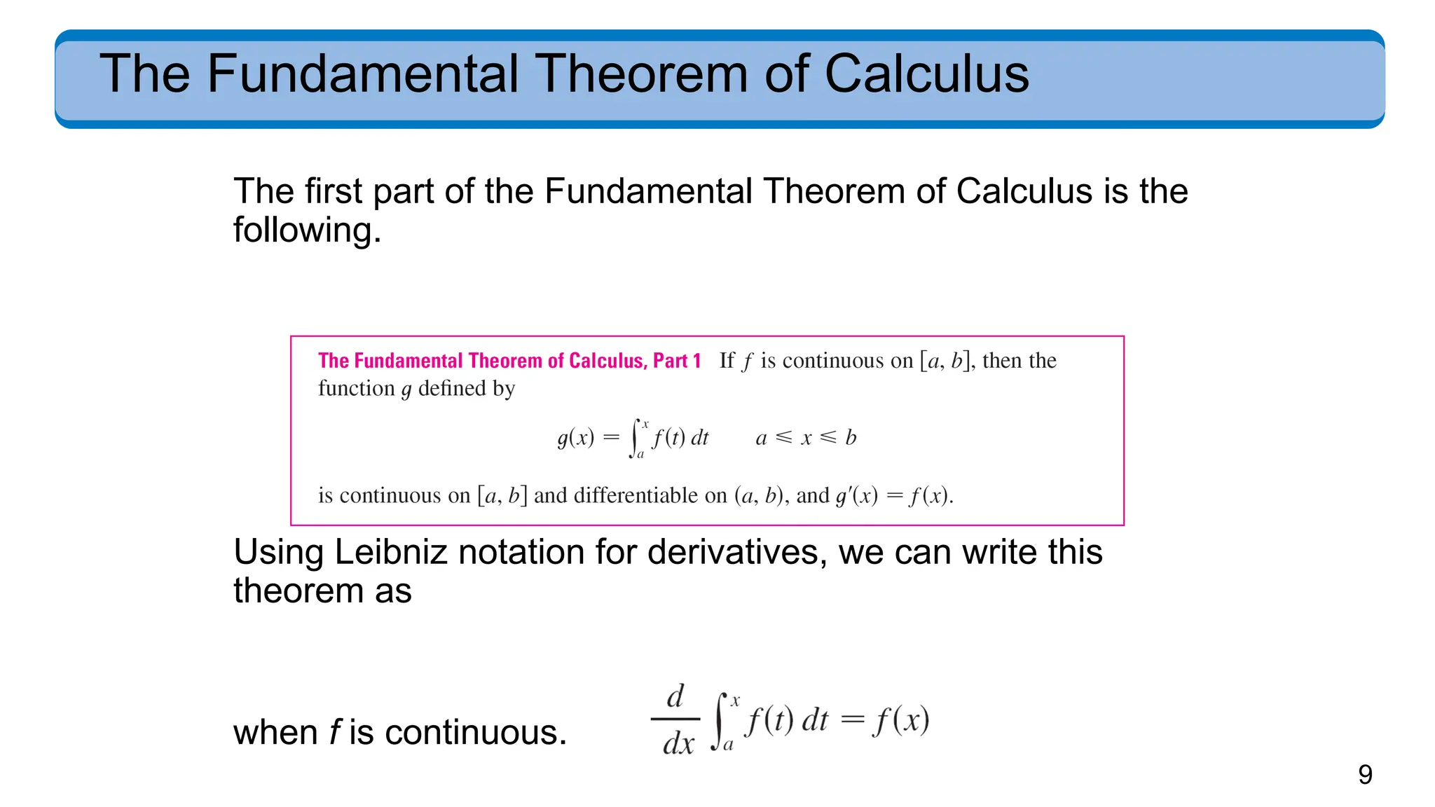 9
The Fundamental Theorem of Calculus
The first part of the Fundamental Theorem of Calculus is the
following.
Using Leibniz notation for derivatives, we can write this
theorem as
when f is continuous.
 