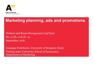 Marketing planning, ads and promotions


Product and Brand Management (23C630)
Ch. 2, Ch. 11 & Ch. 12
September, 20th

Giuseppe Pedeliento, University of Bergamo (Italy)
Visiting Aalto University School of Economics,
Department of Marketing
 