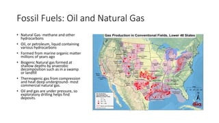 Fossil Fuels: Oil and Natural Gas
• Natural Gas- methane and other
hydrocarbons
• Oil, or petroleum, liquid containing
various hydrocarbons
• Formed from marine organic matter
millions of years ago
• Biogenic Natural gas formed at
shallow depths by anaerobic
decomposition such as in a swamp
or landfill
• Thermogenic gas from compression
and heat deep underground- most
commercial natural gas.
• Oil and gas are under pressure, so
exploratory drilling helps find
deposits.
 