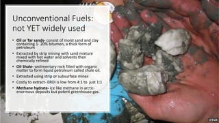 Unconventional Fuels:
not YET widely used
• Oil or Tar sands- consist of moist sand and clay
containing 1- 20% bitumen, a thick form of
petroleum
• Extracted by strip mining with sand mixture
mixed with hot water and solvents then
chemically refined
• Oil Shale- sedimentary rock filled with organic
matter to form liquid petroleum called shale oil.
• Extracted using strip or subsurface mines
• Costly to extract- EROI is low from 4:1 to just 1:1
• Methane hydrate- ice like methane in arctic-
enormous deposits but potent greenhouse gas.
 