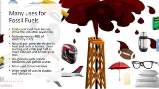 Many uses for
Fossil Fuels
• Coal- cook food, heat homes,
drove the industrial revolution
• Today generates 40% of
electricity in US
• Natural gas- generate electricity,
heat and cook in homes. Clean
burning and emits just half as
much CO2 per unit of energy as
coal.
• Oil- globally each person
consumes 200 gallons a year.
• Most used to fuel vehicles
• Wide range of uses in plastics
and lubricants
 