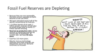 Fossil Fuel Reserves are Depleting
• Because they are non-renewable,
the total amount available to Earth
declines as we use them.
• We have extracted nearly half of the
world’s conventional oil reserves.
• 1.1 trillion barrels of oil used, 1
trillion proven reserves remain plus
oil sands brings total to nearly 1.7
trillion barrels remaing.
• Reserves to production ratio- divide
amount of remaining reserves by
annual rate of production. At
current rate- we have 53 more
years.
• Coal has 113 more years.
• May be more as technology
improves and more reserves are
discovered. Less if our demand
continues to increase.
 