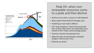 Peak Oil- when non-
renewable resources come
to a peak and then decline
• Decline occurs when a resource is half depleted.
• Many experts think Peak Oil will begin soon
• Predicting an exact date is difficult
• The “long emergency” where local economies
form around urban farms, but would feed only a
fraction of the 7 billion (and counting) people.
• American suburbs hit especially hard.
• Optimists hope we will develop renewable
energy in time to avert crisis.
• What do you think?
 