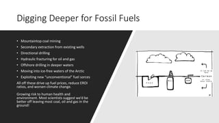 Digging Deeper for Fossil Fuels
• Mountaintop coal mining
• Secondary extraction from existing wells
• Directional drilling
• Hydraulic fracturing for oil and gas
• Offshore drilling in deeper waters
• Moving into ice-free waters of the Arctic
• Exploiting new “unconventional” fuel sorces
All off these drive up fuel prices, reduce EROI
ratios, and worsen climate change.
Growing risk to human health and
environment. Most scientists suggest we’d be
better off leaving most coal, oil and gas in the
ground!
 