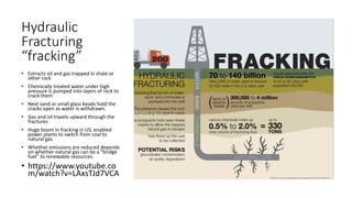 Hydraulic
Fracturing
“fracking”
• Extracts oil and gas trapped in shale or
other rock
• Chemically treated water under high
pressure is pumped into layers of rock to
crack them
• Next sand or small glass beads hold the
cracks open as water is withdrawn.
• Gas and oil travels upward through the
fractures
• Huge boom in fracking in US, enabled
power plants to switch from coal to
natural gas.
• Whether emissions are reduced depends
on whether natural gas can be a “bridge
fuel” to renewable resources.
• https://www.youtube.co
m/watch?v=LAxsTJd7VCA
 