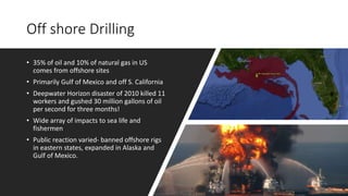 Off shore Drilling
• 35% of oil and 10% of natural gas in US
comes from offshore sites
• Primarily Gulf of Mexico and off S. California
• Deepwater Horizon disaster of 2010 killed 11
workers and gushed 30 million gallons of oil
per second for three months!
• Wide array of impacts to sea life and
fishermen
• Public reaction varied- banned offshore rigs
in eastern states, expanded in Alaska and
Gulf of Mexico.
 