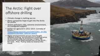 The Arctic: Fight over
offshore drilling
• Climate change is melting sea ice
• Many companies hope to get into the Arctic
for profits
• Severe pollutions risks, extreme environment,
no coastguard support
• Kulluk ran aground in 2012-2013- Comedy of
Errors….
https://www.youtube.com/edit?video_id=28q
xAGbW4VE&video_referrer=watch
• Many environmental groups have fought
offshore drilling, but economics (reduced price
of oil and gas due to fracking in lower 48)
clinched it, and Shell backed out of the Arctic…
for now… Pres. Trump vows to reverse this
trend.
 