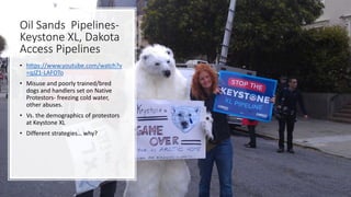 Oil Sands Pipelines-
Keystone XL, Dakota
Access Pipelines
• https://www.youtube.com/watch?v
=qJZ1-LAFOTo
• Misuse and poorly trained/bred
dogs and handlers set on Native
Protestors- freezing cold water,
other abuses.
• Vs. the demographics of protestors
at Keystone XL
• Different strategies… why?
 