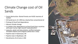Climate Change cost of Oil
Sands
• Forest destruction- Boreal Forests are HUGE reserves of
Carbon
• Oil Sands burns 14- 20% less cleanly than conventional oil
• Prolong US fossil fuel dependence
• Worsen climate change
• Is it better than dependence on fossil fuels from countries
with poor human right record? Costs/benefits?
• Lawsuits, street and site protests, conflicts between
President Obama and Congress (what else is new)
• Pipeline leak in Kalamazoo, MI
• Pipeline leak in Mayflower, AR
• Derailments of oil trains in ND
 