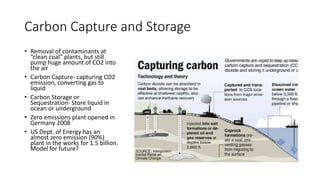 Carbon Capture and Storage
• Removal of contaminants at
“clean coal” plants, but still
pump huge amount of CO2 into
the air
• Carbon Capture- capturing CO2
emission, converting gas to
liquid
• Carbon Storage or
Sequestration- Store liquid in
ocean or underground
• Zero emissions plant opened in
Germany 2008
• US Dept. of Energy has an
almost zero emission (90%)
plant in the works for 1.5 billion.
Model for future?
 
