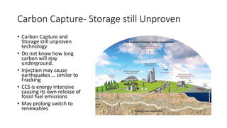 Carbon Capture- Storage still Unproven
• Carbon Capture and
Storage still unproven
technology
• Do not know how long
carbon will stay
underground.
• Injection may cause
earthquakes … similar to
Fracking
• CCS is energy intensive
causing its own release of
fossil fuel emissions
• May prolong switch to
renewables
 