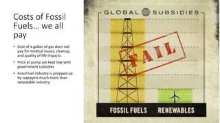 Costs of Fossil
Fuels… we all
pay
• Cost of a gallon of gas does not
pay for medical issues, cleanup,
and quality of life impacts.
• Price at pump are kept low with
government subsidies
• Fossil fuel industry is propped up
by taxpayers much more than
renewable industry
 