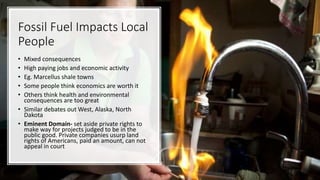 Fossil Fuel Impacts Local
People
• Mixed consequences
• High paying jobs and economic activity
• Eg. Marcellus shale towns
• Some people think economics are worth it
• Others think health and environmental
consequences are too great
• Similar debates out West, Alaska, North
Dakota
• Eminent Domain- set aside private rights to
make way for projects judged to be in the
public good. Private companies usurp land
rights of Americans, paid an amount, can not
appeal in court
 