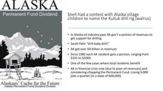 Shell had a contest with Alaska village
children to name the Kulluk drill rig (walrus)
• In Alaska oil industry pays AK gov’t a portion of revenues to
get support for drilling
• Sarah Palin “drill baby drill!”
• AK got over 64 billion in revenues
• Since 1982 each AK resident gets a portion, ranging from
$331 to $2069.
• One of the few cases where local residents benefit
• AK in financial crisis now (due to poor oil revenues) and
considering chopping the Permanent Fund. Losing 9,000
jobs a quarter (in a state of 600,000).
 