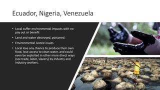 Ecuador, Nigeria, Venezuela
• Local suffer environmental impacts with no
pay out or benefit
• Land and water destroyed, poisoned.
• Environmental Justice issues
• Local lose any chance to produce their own
food, lose access to clean water, and could
even be exploited in other more direct ways
(sex trade, labor, slavery) by industry and
industry workers.
 