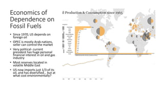 Economics of
Dependence on
Fossil Fuels
• Since 1970, US depends on
foreign oil
• OPEC is mostly Arab nations,
seller can control the market
• Very political- current
president has huge personal
financial interest in oil and gas
industry
• Most reserves located in
volatile Middle East
• US now imports just 1/3 of its
oil, and has diversified… but at
what cost environmentally?
 