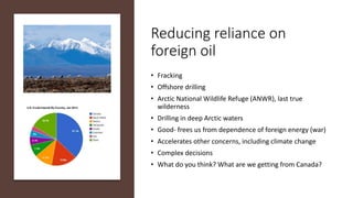 Reducing reliance on
foreign oil
• Fracking
• Offshore drilling
• Arctic National Wildlife Refuge (ANWR), last true
wilderness
• Drilling in deep Arctic waters
• Good- frees us from dependence of foreign energy (war)
• Accelerates other concerns, including climate change
• Complex decisions
• What do you think? What are we getting from Canada?
 