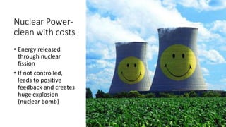 Nuclear Power-
clean with costs
• Energy released
through nuclear
fission
• If not controlled,
leads to positive
feedback and creates
huge explosion
(nuclear bomb)
 