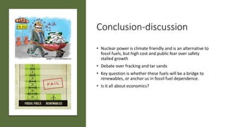 Conclusion-discussion
• Nuclear power is climate friendly and is an alternative to
fossil fuels, but high cost and public fear over safety
stalled growth
• Debate over fracking and tar sands
• Key question is whether these fuels will be a bridge to
renewables, or anchor us in fossil fuel dependence.
• Is it all about economics?
 