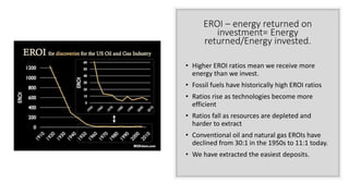 EROI – energy returned on
investment= Energy
returned/Energy invested.
• Higher EROI ratios mean we receive more
energy than we invest.
• Fossil fuels have historically high EROI ratios
• Ratios rise as technologies become more
efficient
• Ratios fall as resources are depleted and
harder to extract
• Conventional oil and natural gas EROIs have
declined from 30:1 in the 1950s to 11:1 today.
• We have extracted the easiest deposits.
 