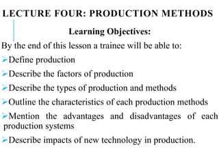 LECTURE FOUR: PRODUCTION METHODS
Learning Objectives:
By the end of this lesson a trainee will be able to:
Define production
Describe the factors of production
Describe the types of production and methods
Outline the characteristics of each production methods
Mention the advantages and disadvantages of each
production systems
Describe impacts of new technology in production.
 