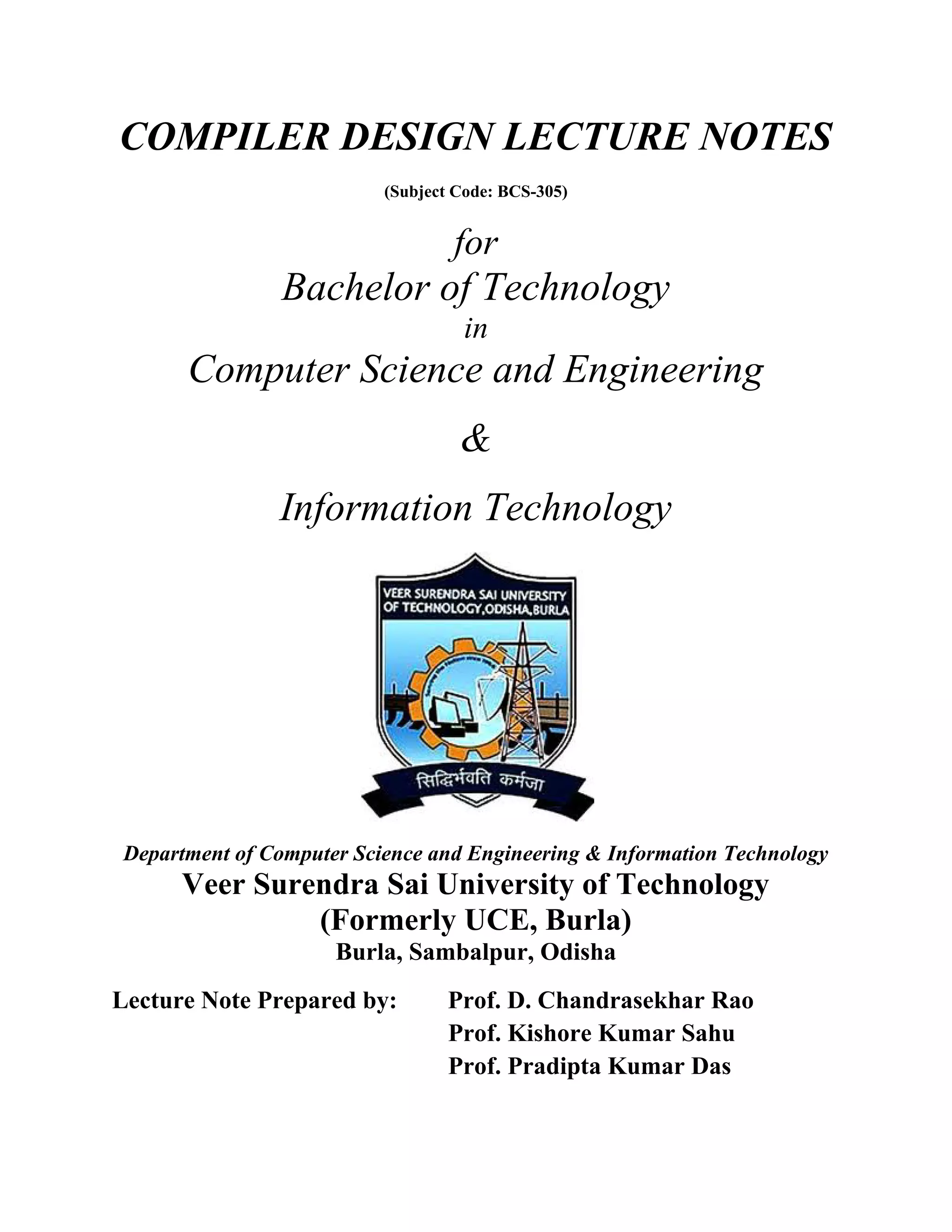 COMPILER DESIGN LECTURE NOTES
(Subject Code: BCS-305)
for
Bachelor of Technology
in
Computer Science and Engineering
&
Information Technology
Department of Computer Science and Engineering & Information Technology
Veer Surendra Sai University of Technology
(Formerly UCE, Burla)
Burla, Sambalpur, Odisha
Lecture Note Prepared by: Prof. D. Chandrasekhar Rao
Prof. Kishore Kumar Sahu
Prof. Pradipta Kumar Das
 