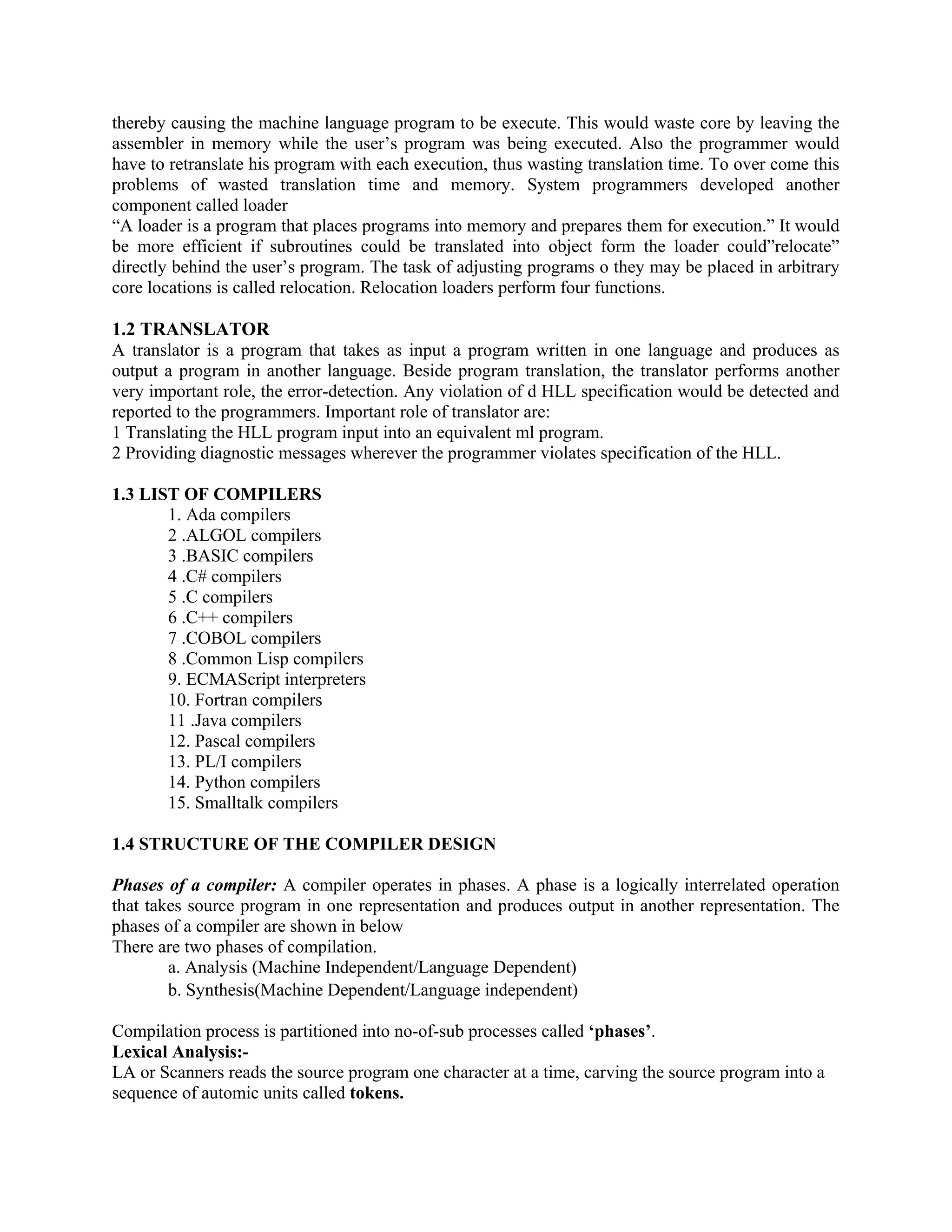thereby causing the machine language program to be execute. This would waste core by leaving the
assembler in memory while the user’s program was being executed. Also the programmer would
have to retranslate his program with each execution, thus wasting translation time. To over come this
problems of wasted translation time and memory. System programmers developed another
component called loader
“A loader is a program that places programs into memory and prepares them for execution.” It would
be more efficient if subroutines could be translated into object form the loader could”relocate”
directly behind the user’s program. The task of adjusting programs o they may be placed in arbitrary
core locations is called relocation. Relocation loaders perform four functions.
1.2 TRANSLATOR
A translator is a program that takes as input a program written in one language and produces as
output a program in another language. Beside program translation, the translator performs another
very important role, the error-detection. Any violation of d HLL specification would be detected and
reported to the programmers. Important role of translator are:
1 Translating the HLL program input into an equivalent ml program.
2 Providing diagnostic messages wherever the programmer violates specification of the HLL.
1.3 LIST OF COMPILERS
1. Ada compilers
2 .ALGOL compilers
3 .BASIC compilers
4 .C# compilers
5 .C compilers
6 .C++ compilers
7 .COBOL compilers
8 .Common Lisp compilers
9. ECMAScript interpreters
10. Fortran compilers
11 .Java compilers
12. Pascal compilers
13. PL/I compilers
14. Python compilers
15. Smalltalk compilers
1.4 STRUCTURE OF THE COMPILER DESIGN
Phases of a compiler: A compiler operates in phases. A phase is a logically interrelated operation
that takes source program in one representation and produces output in another representation. The
phases of a compiler are shown in below
There are two phases of compilation.
a. Analysis (Machine Independent/Language Dependent)
b. Synthesis(Machine Dependent/Language independent)
Compilation process is partitioned into no-of-sub processes called ‘phases’.
Lexical Analysis:-
LA or Scanners reads the source program one character at a time, carving the source program into a
sequence of automic units called tokens.
 
