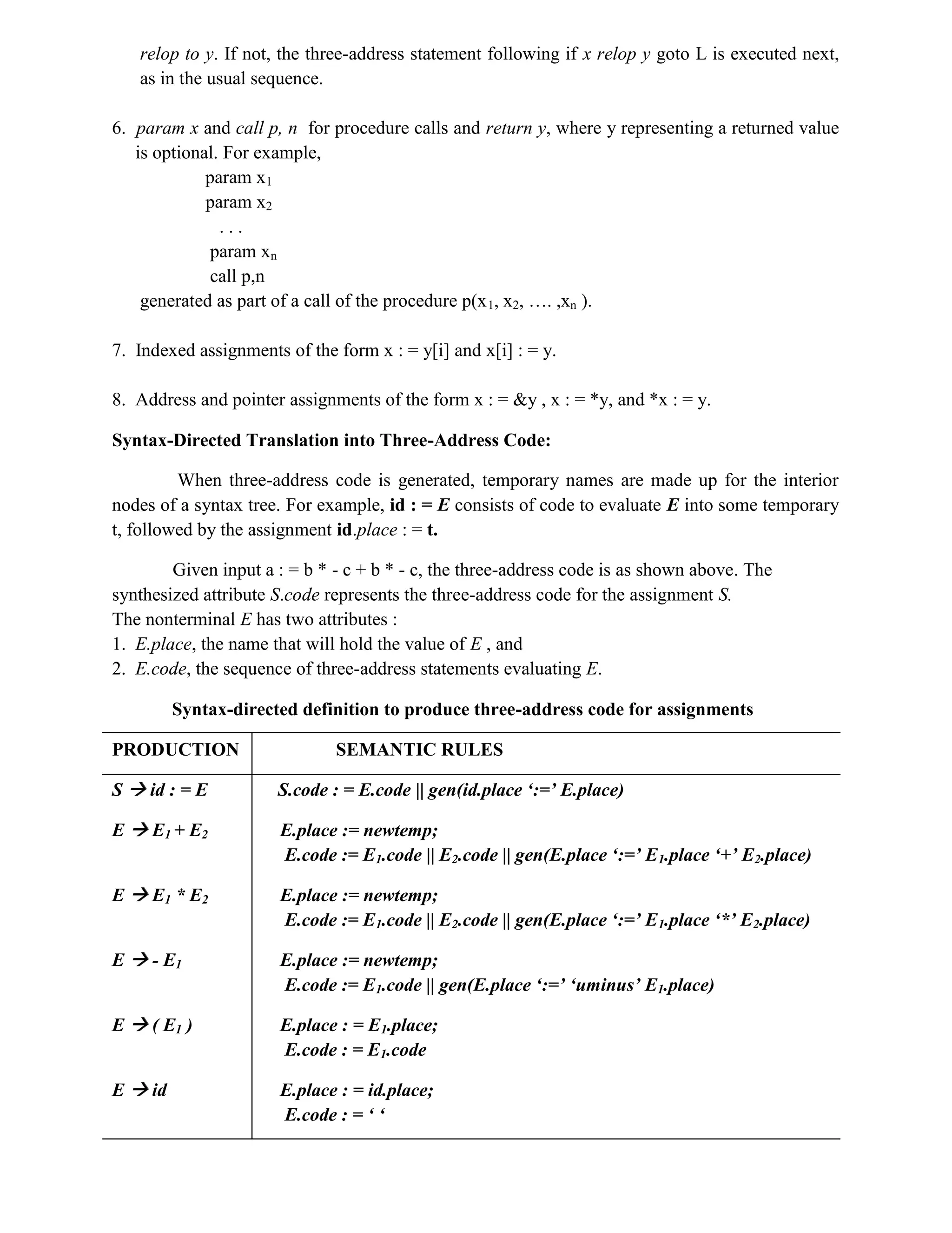 relop to y. If not, the three-address statement following if x relop y goto L is executed next,
as in the usual sequence.
6. param x and call p, n for procedure calls and return y, where y representing a returned value
is optional. For example,
param x1
param x2
. . .
param xn
call p,n
generated as part of a call of the procedure p(x1, x2, …. ,xn ).
7. Indexed assignments of the form x : = y[i] and x[i] : = y.
8. Address and pointer assignments of the form x : = &y , x : = *y, and *x : = y.
Syntax-Directed Translation into Three-Address Code:
When three-address code is generated, temporary names are made up for the interior
nodes of a syntax tree. For example, id : = E consists of code to evaluate E into some temporary
t, followed by the assignment id.place : = t.
Given input a : = b * - c + b * - c, the three-address code is as shown above. The
synthesized attribute S.code represents the three-address code for the assignment S.
The nonterminal E has two attributes :
1. E.place, the name that will hold the value of E , and
2. E.code, the sequence of three-address statements evaluating E.
Syntax-directed definition to produce three-address code for assignments
PRODUCTION SEMANTIC RULES
S  id : = E S.code : = E.code || gen(id.place ‘:=’ E.place)
E  E1 + E2 E.place := newtemp;
E.code := E1.code || E2.code || gen(E.place ‘:=’ E1.place ‘+’ E2.place)
E  E1 * E2 E.place := newtemp;
E.code := E1.code || E2.code || gen(E.place ‘:=’ E1.place ‘*’ E2.place)
E  - E1 E.place := newtemp;
E.code := E1.code || gen(E.place ‘:=’ ‘uminus’ E1.place)
E  ( E1 ) E.place : = E1.place;
E.code : = E1.code
E  id E.place : = id.place;
E.code : = ‘ ‘
 