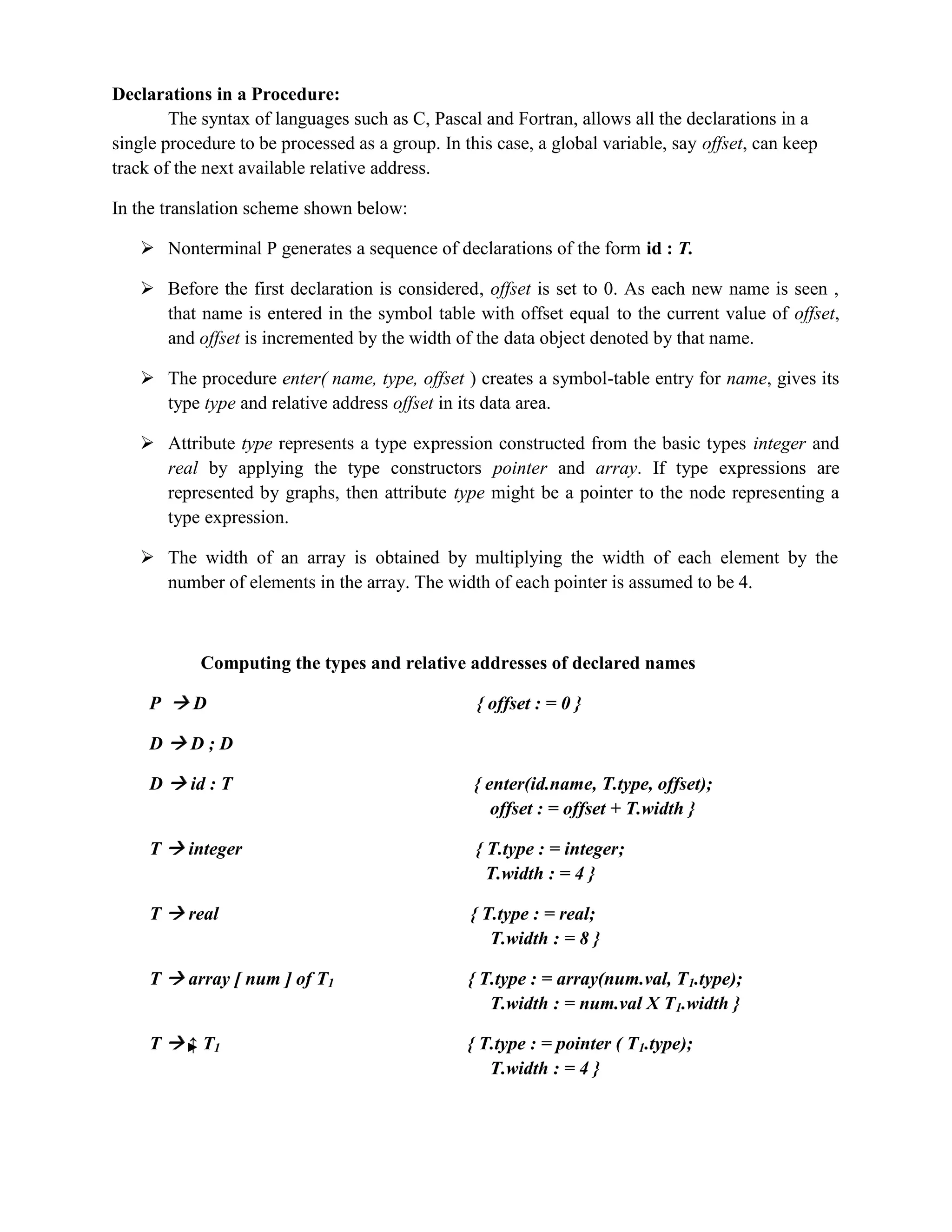 Declarations in a Procedure:
The syntax of languages such as C, Pascal and Fortran, allows all the declarations in a
single procedure to be processed as a group. In this case, a global variable, say offset, can keep
track of the next available relative address.
In the translation scheme shown below:
 Nonterminal P generates a sequence of declarations of the form id : T.
 Before the first declaration is considered, offset is set to 0. As each new name is seen ,
that name is entered in the symbol table with offset equal to the current value of offset,
and offset is incremented by the width of the data object denoted by that name.
 The procedure enter( name, type, offset ) creates a symbol-table entry for name, gives its
type type and relative address offset in its data area.
 Attribute type represents a type expression constructed from the basic types integer and
real by applying the type constructors pointer and array. If type expressions are
represented by graphs, then attribute type might be a pointer to the node representing a
type expression.
 The width of an array is obtained by multiplying the width of each element by the
number of elements in the array. The width of each pointer is assumed to be 4.
Computing the types and relative addresses of declared names
P  D { offset : = 0 }
D  D ; D
D  id : T { enter(id.name, T.type, offset);
offset : = offset + T.width }
T  integer { T.type : = integer;
T.width : = 4 }
T  real { T.type : = real;
T.width : = 8 }
T  array [ num ] of T1 { T.type : = array(num.val, T1.type);
T.width : = num.val X T1.width }
T  ↑ T1 { T.type : = pointer ( T1.type);
T.width : = 4 }
 