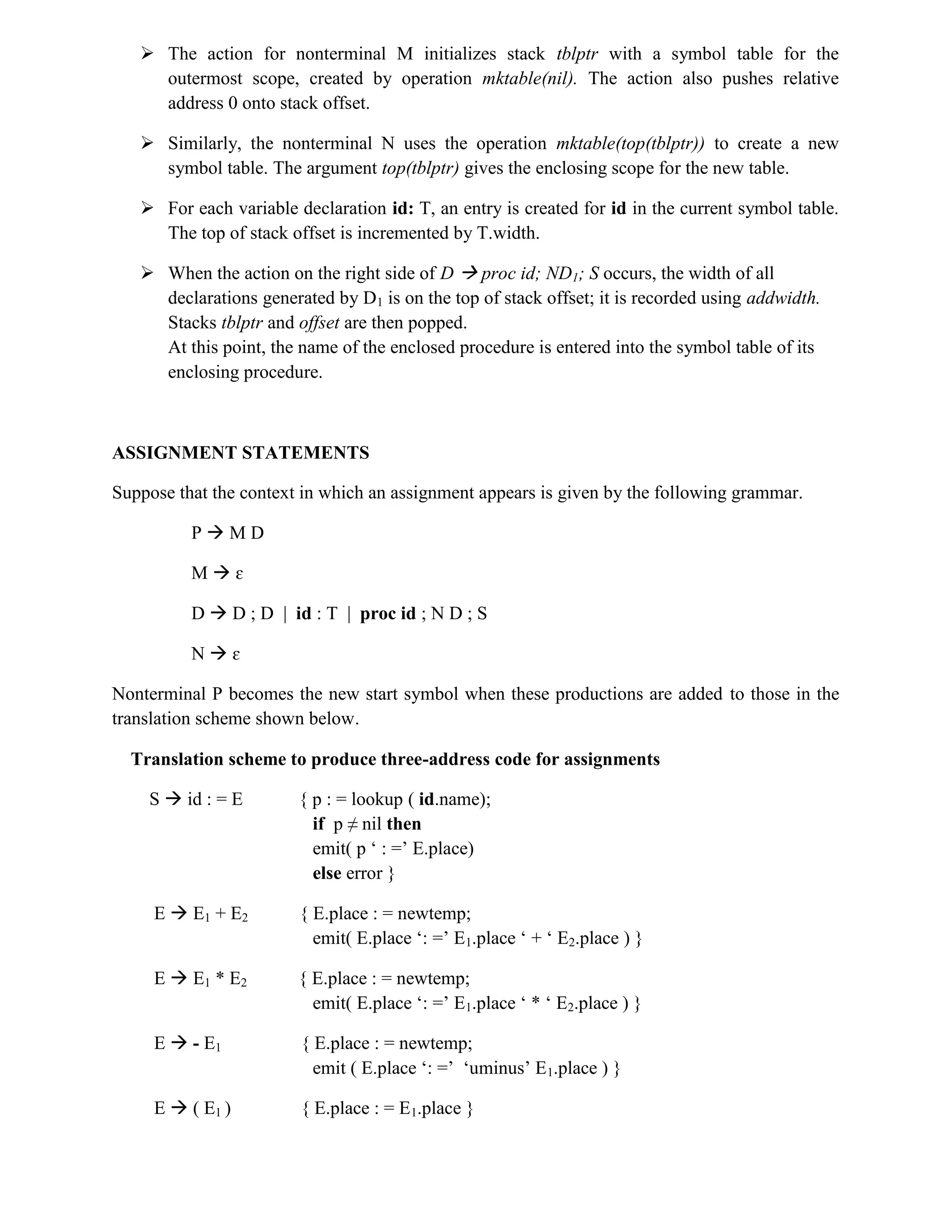 The action for nonterminal M initializes stack tblptr with a symbol table for the
outermost scope, created by operation mktable(nil). The action also pushes relative
address 0 onto stack offset.
 Similarly, the nonterminal N uses the operation mktable(top(tblptr)) to create a new
symbol table. The argument top(tblptr) gives the enclosing scope for the new table.
 For each variable declaration id: T, an entry is created for id in the current symbol table.
The top of stack offset is incremented by T.width.
 When the action on the right side of D  proc id; ND1; S occurs, the width of all
declarations generated by D1 is on the top of stack offset; it is recorded using addwidth.
Stacks tblptr and offset are then popped.
At this point, the name of the enclosed procedure is entered into the symbol table of its
enclosing procedure.
ASSIGNMENT STATEMENTS
Suppose that the context in which an assignment appears is given by the following grammar.
P  M D
M  ɛ
D  D ; D | id : T | proc id ; N D ; S
N  ɛ
Nonterminal P becomes the new start symbol when these productions are added to those in the
translation scheme shown below.
Translation scheme to produce three-address code for assignments
S  id : = E { p : = lookup ( id.name);
if p ≠ nil then
emit( p ‘ : =’ E.place)
else error }
E  E1 + E2 { E.place : = newtemp;
emit( E.place ‘: =’ E1.place ‘ + ‘ E2.place ) }
E  E1 * E2 { E.place : = newtemp;
emit( E.place ‘: =’ E1.place ‘ * ‘ E2.place ) }
E  - E1 { E.place : = newtemp;
emit ( E.place ‘: =’ ‘uminus’ E1.place ) }
E  ( E1 ) { E.place : = E1.place }
 