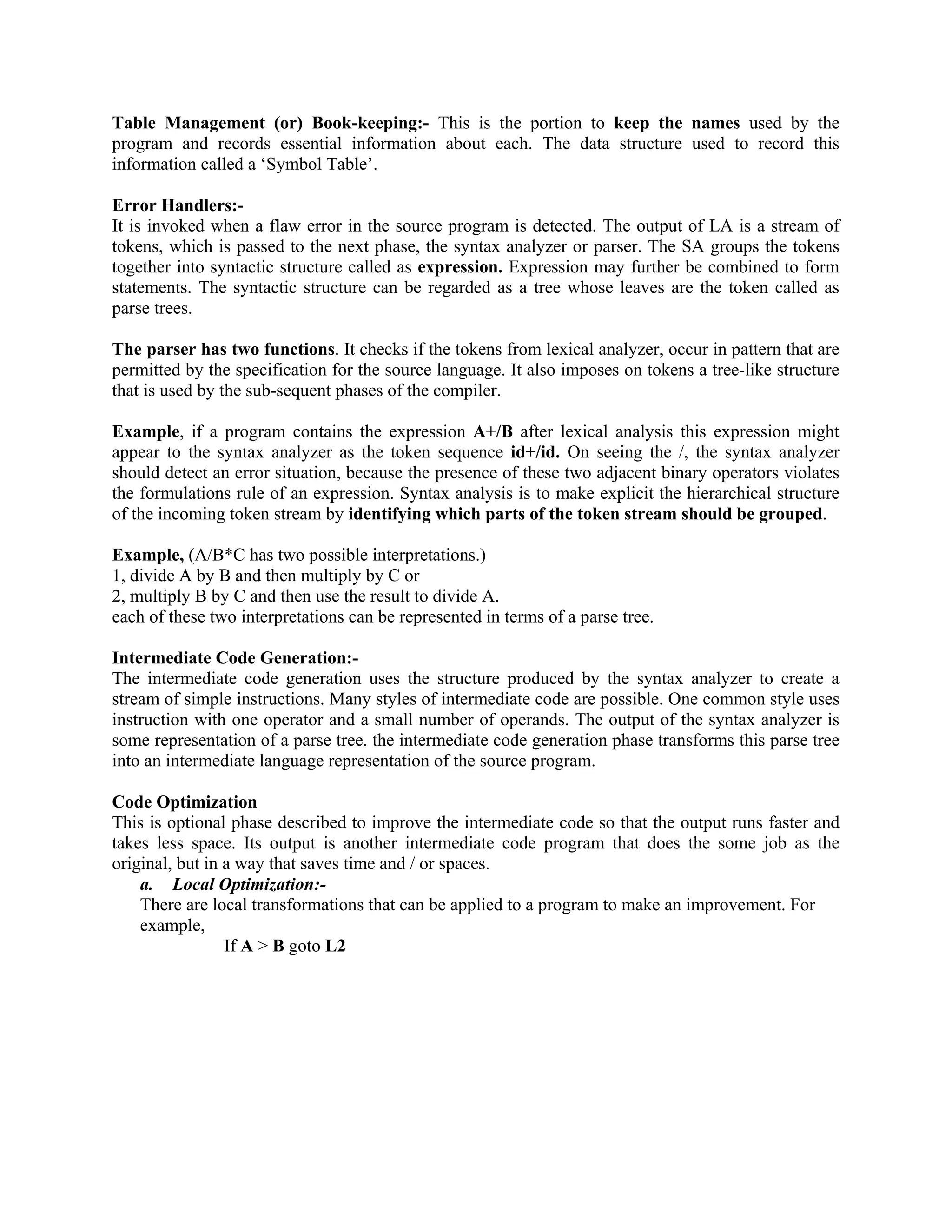 Table Management (or) Book-keeping:- This is the portion to keep the names used by the
program and records essential information about each. The data structure used to record this
information called a ‘Symbol Table’.
Error Handlers:-
It is invoked when a flaw error in the source program is detected. The output of LA is a stream of
tokens, which is passed to the next phase, the syntax analyzer or parser. The SA groups the tokens
together into syntactic structure called as expression. Expression may further be combined to form
statements. The syntactic structure can be regarded as a tree whose leaves are the token called as
parse trees.
The parser has two functions. It checks if the tokens from lexical analyzer, occur in pattern that are
permitted by the specification for the source language. It also imposes on tokens a tree-like structure
that is used by the sub-sequent phases of the compiler.
Example, if a program contains the expression A+/B after lexical analysis this expression might
appear to the syntax analyzer as the token sequence id+/id. On seeing the /, the syntax analyzer
should detect an error situation, because the presence of these two adjacent binary operators violates
the formulations rule of an expression. Syntax analysis is to make explicit the hierarchical structure
of the incoming token stream by identifying which parts of the token stream should be grouped.
Example, (A/B*C has two possible interpretations.)
1, divide A by B and then multiply by C or
2, multiply B by C and then use the result to divide A.
each of these two interpretations can be represented in terms of a parse tree.
Intermediate Code Generation:-
The intermediate code generation uses the structure produced by the syntax analyzer to create a
stream of simple instructions. Many styles of intermediate code are possible. One common style uses
instruction with one operator and a small number of operands. The output of the syntax analyzer is
some representation of a parse tree. the intermediate code generation phase transforms this parse tree
into an intermediate language representation of the source program.
Code Optimization
This is optional phase described to improve the intermediate code so that the output runs faster and
takes less space. Its output is another intermediate code program that does the some job as the
original, but in a way that saves time and / or spaces.
a. Local Optimization:-
There are local transformations that can be applied to a program to make an improvement. For
example,
If A > B goto L2
 