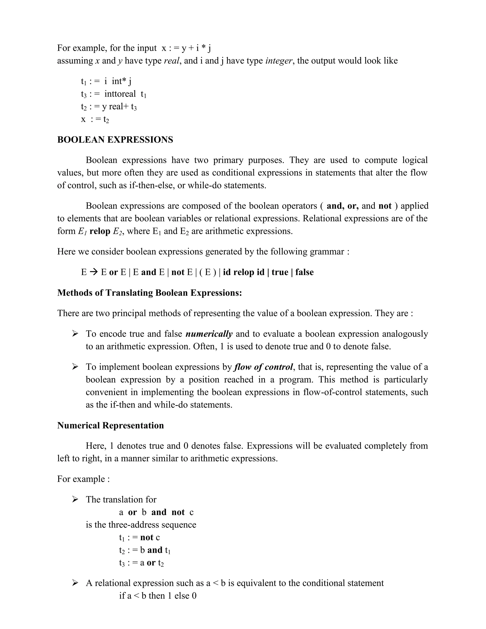 For example, for the input x : = y + i * j
assuming x and y have type real, and i and j have type integer, the output would look like
t1 : = i int* j
t3 : = inttoreal t1
t2 : = y real+ t3
x : = t2
BOOLEAN EXPRESSIONS
Boolean expressions have two primary purposes. They are used to compute logical
values, but more often they are used as conditional expressions in statements that alter the flow
of control, such as if-then-else, or while-do statements.
Boolean expressions are composed of the boolean operators ( and, or, and not ) applied
to elements that are boolean variables or relational expressions. Relational expressions are of the
form E1 relop E2, where E1 and E2 are arithmetic expressions.
Here we consider boolean expressions generated by the following grammar :
E  E or E | E and E | not E | ( E ) | id relop id | true | false
Methods of Translating Boolean Expressions:
There are two principal methods of representing the value of a boolean expression. They are :
 To encode true and false numerically and to evaluate a boolean expression analogously
to an arithmetic expression. Often, 1 is used to denote true and 0 to denote false.
 To implement boolean expressions by flow of control, that is, representing the value of a
boolean expression by a position reached in a program. This method is particularly
convenient in implementing the boolean expressions in flow-of-control statements, such
as the if-then and while-do statements.
Numerical Representation
Here, 1 denotes true and 0 denotes false. Expressions will be evaluated completely from
left to right, in a manner similar to arithmetic expressions.
For example :
 The translation for
a or b and not c
is the three-address sequence
t1 : = not c
t2 : = b and t1
t3 : = a or t2
 A relational expression such as a < b is equivalent to the conditional statement
if a < b then 1 else 0
 